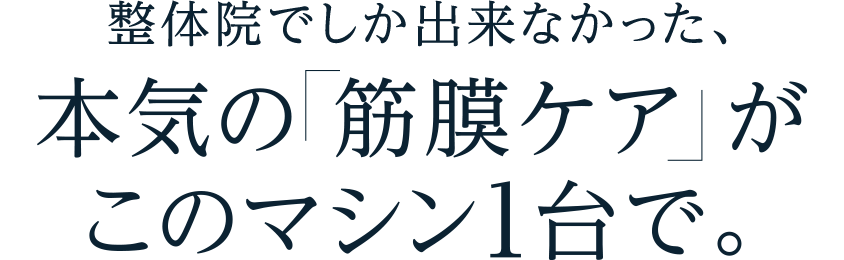 本気の 筋膜ケアがこのマシン1台で。